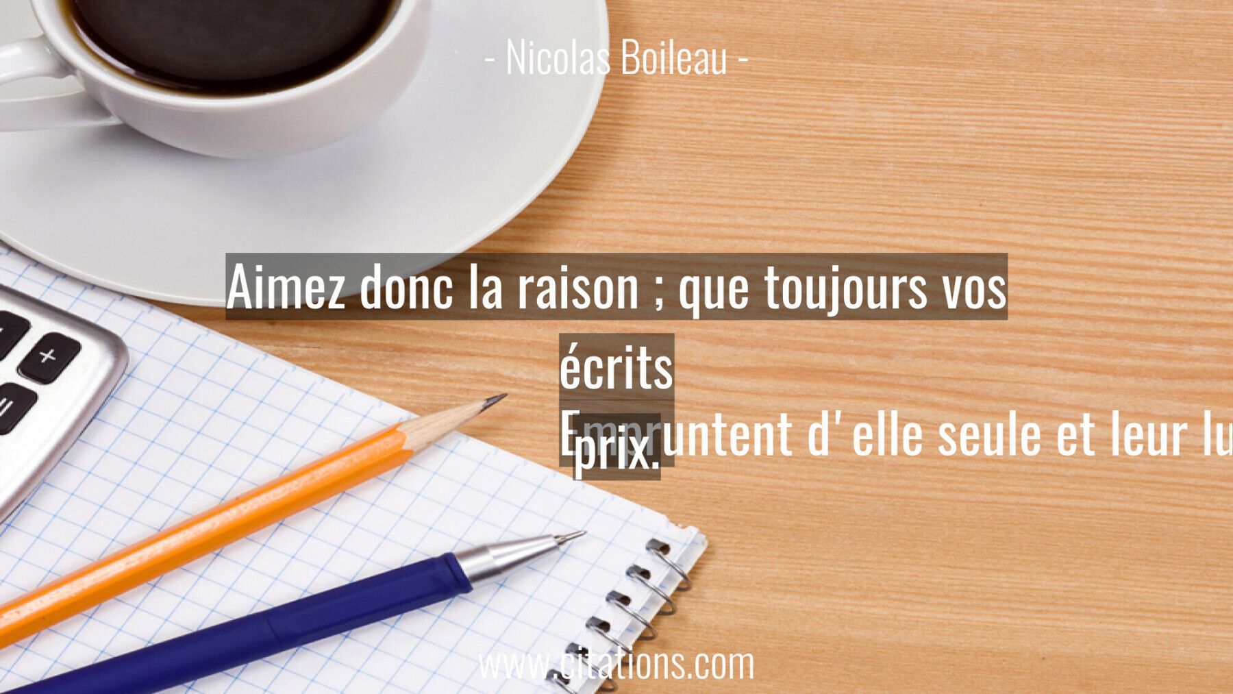 Aimez donc la raison ; que toujours vos écrits Empruntent d'elle seule et leur lustre et leur prix.