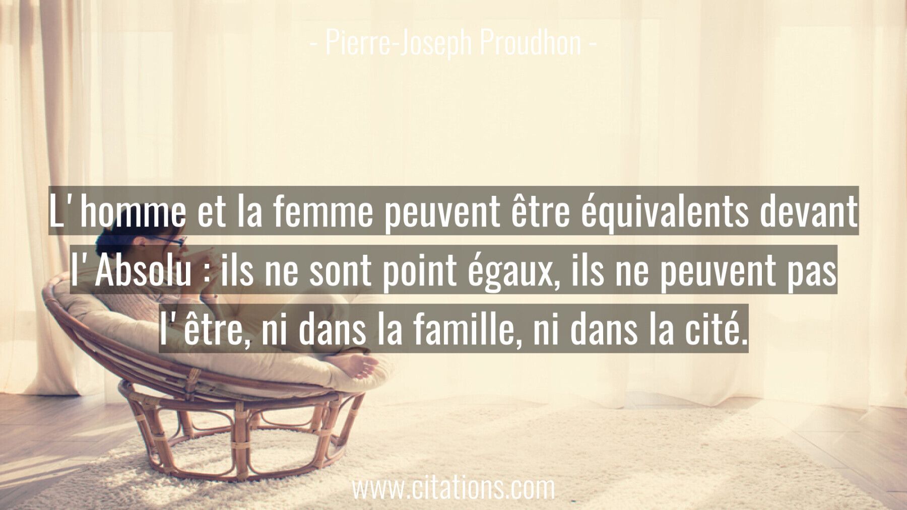 L'homme et la femme peuvent être équivalents devant l'Absolu : ils ne sont point égaux, ils ne peuvent pas l'être, ni da...