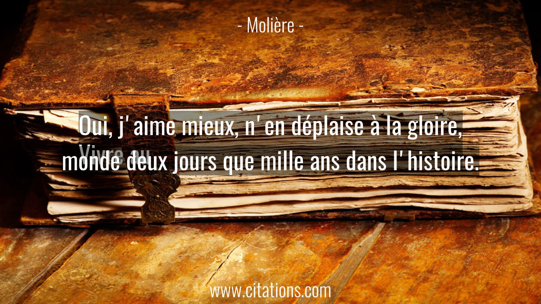 Oui, j'aime mieux, n'en déplaise à la gloire, Vivre au monde deux jours que mille ans dans l'histoire.