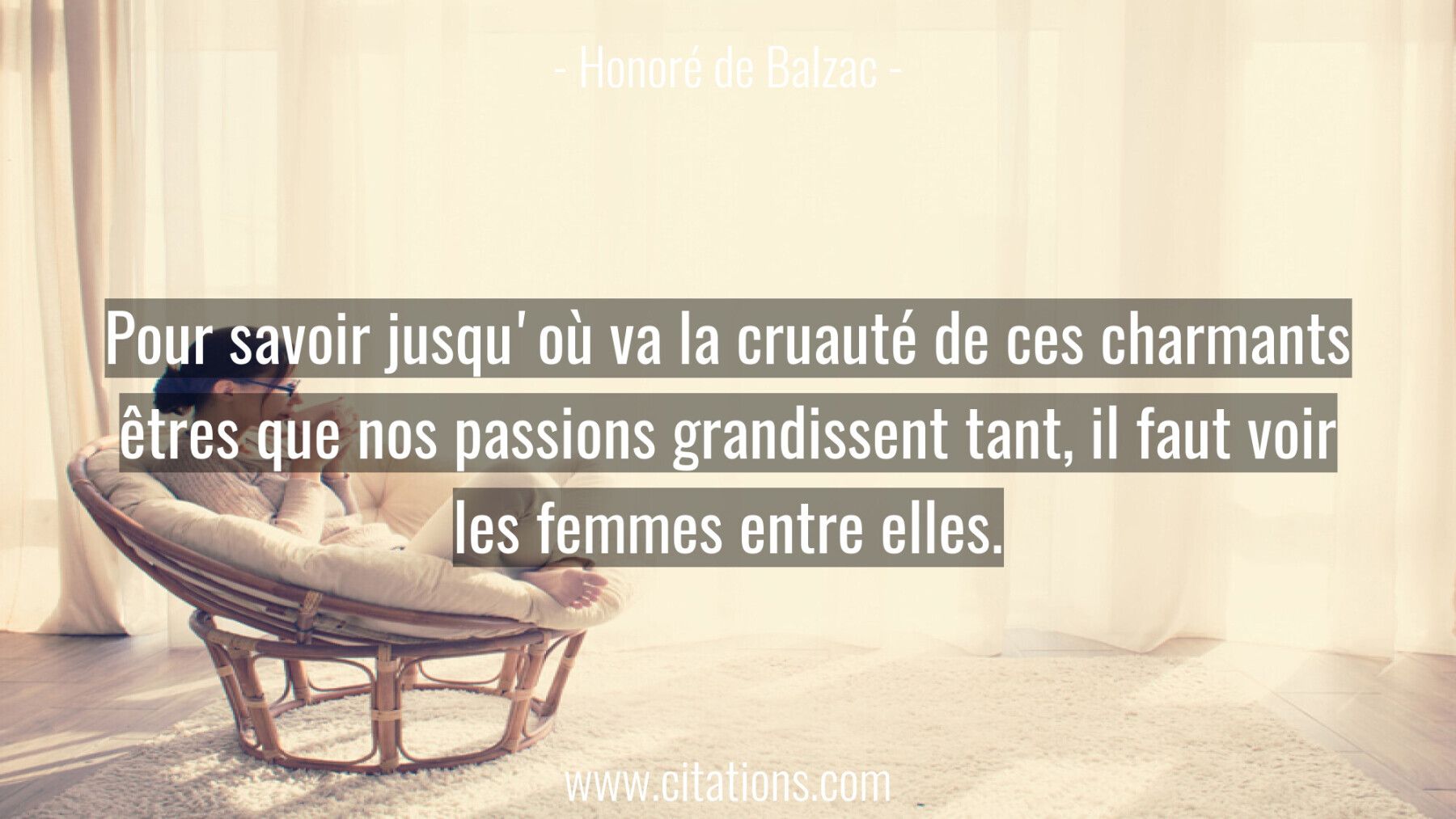Pour savoir jusqu'où va la cruauté de ces charmants êtres que nos passions grandissent tant, il faut voir les femmes ent...