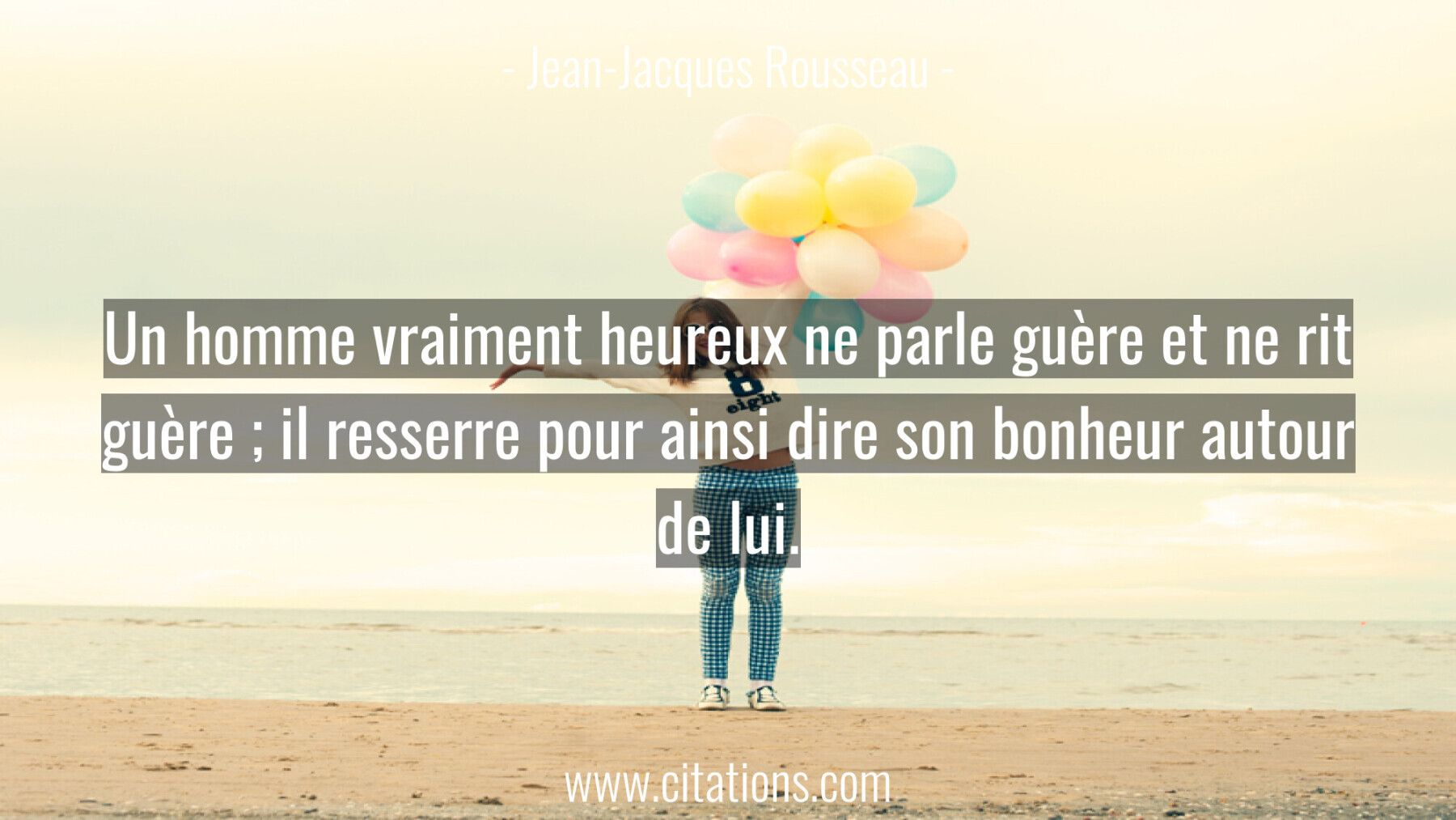 Un homme vraiment heureux ne parle guère et ne rit guère ; il resserre pour ainsi dire son bonheur autour de lui.