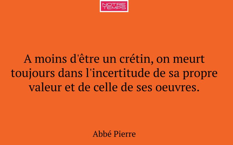 A moins d'être un crétin, on meurt toujours dans l'incertitude de sa propre valeur et de celle de ses oeuvres.