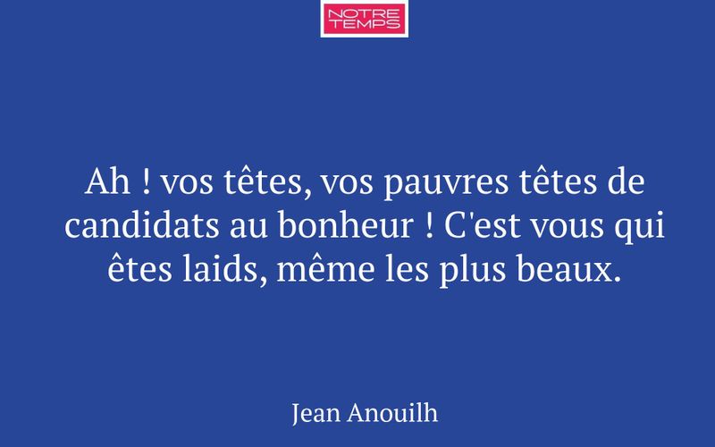 Ah ! vos têtes, vos pauvres têtes de candidats au bonheur ! C'est vous qui êtes laids, même les plus beaux.