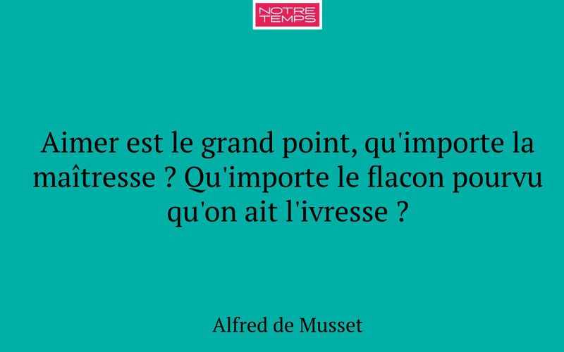Aimer est le grand point, qu'importe la maîtresse ? Qu'importe le flacon pourvu qu'on ait l'ivresse ?