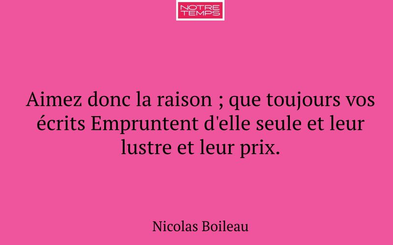 Aimez donc la raison ; que toujours vos écrits Empruntent d'elle seule et leur lustre et leur prix.