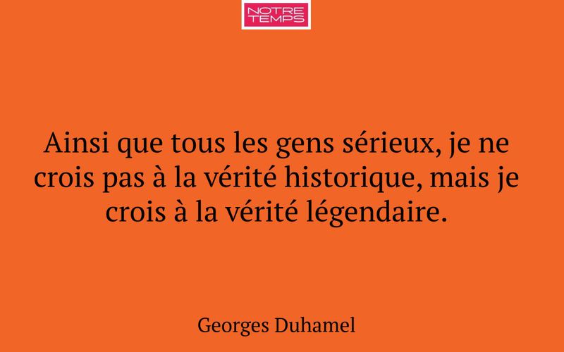 Ainsi que tous les gens sérieux, je ne crois pas à la vérité historique, mais je crois à la vérité légendaire.