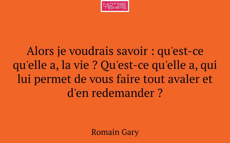 Alors je voudrais savoir : qu'est-ce qu'elle a, la vie ? Qu'est-ce qu'elle a, qui lui permet de vous faire tout avaler et d'en redemander ?