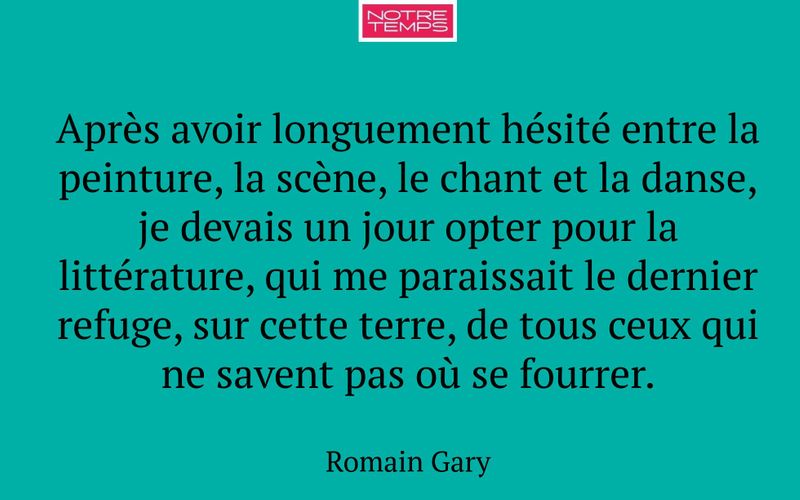 Après avoir longuement hésité entre la peinture, la scène, le chant et la danse, je devais un jour opter pour la littérature, qui me paraissait le dernier refuge, sur cette terre, de tous ceux qui ne savent pas où se fourrer.