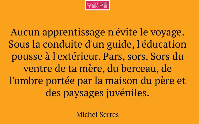Aucun apprentissage n'évite le voyage. Sous la conduite d'un guide, l'éducation pousse à l'extérieur. Pars, sors. Sors du ventre de ta mère, du berceau, de l'ombre portée par la maison du père et des paysages juvéniles.