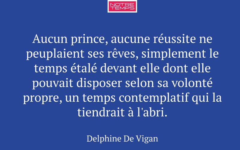 Aucun prince, aucune réussite ne peuplaient ses rêves, simplement le temps étalé devant elle dont elle pouvait disposer selon sa volonté propre, un temps contemplatif qui la tiendrait à l'abri.