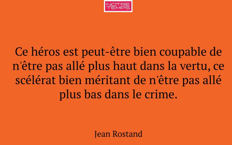 Ce héros est peut-être bien coupable de n'être pas allé plus haut dans la vertu, ce scélérat bien méritant de n'être pas allé plus bas dans le crime.