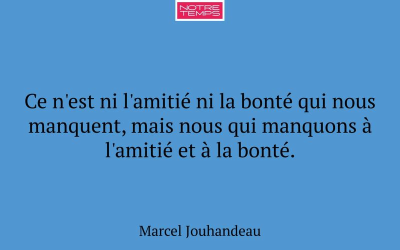 Ce n'est ni l'amitié ni la bonté qui nous manquent, mais nous qui manquons à l'amitié et à la bonté.