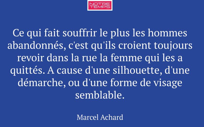 Ce qui fait souffrir le plus les hommes abandonnés, c'est qu'ils croient toujours revoir dans la rue la femme qui les a quittés. A cause d'une silhouette, d'une démarche, ou d'une forme de visage semblable.