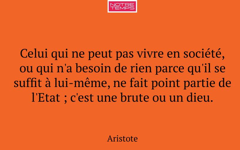 Celui qui ne peut pas vivre en société, ou qui n'a besoin de rien parce qu'il se suffit à lui-même, ne fait point partie de l'Etat ; c'est une brute ou un dieu.