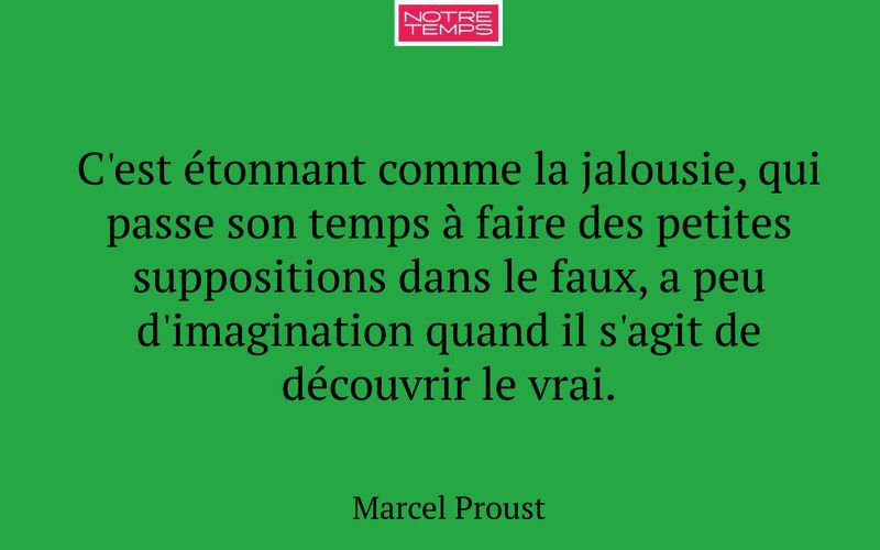 C'est étonnant comme la jalousie, qui passe son temps à faire des petites suppositions dans le faux, a peu d'imagination quand il s'agit de découvrir le vrai.