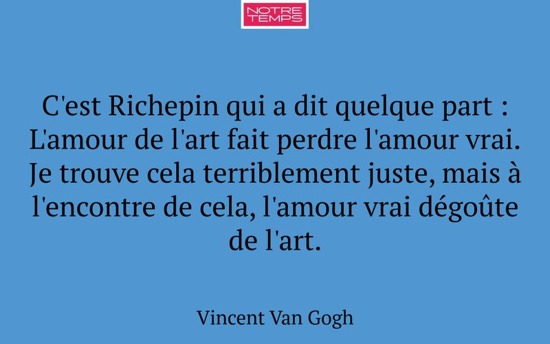 C'est Richepin qui a dit quelque part : L'amour de l'art fait perdre l'amour vrai. Je trouve cela terriblement juste, mais à l'encontre de cela, l'amour vrai dégoûte de l'art.