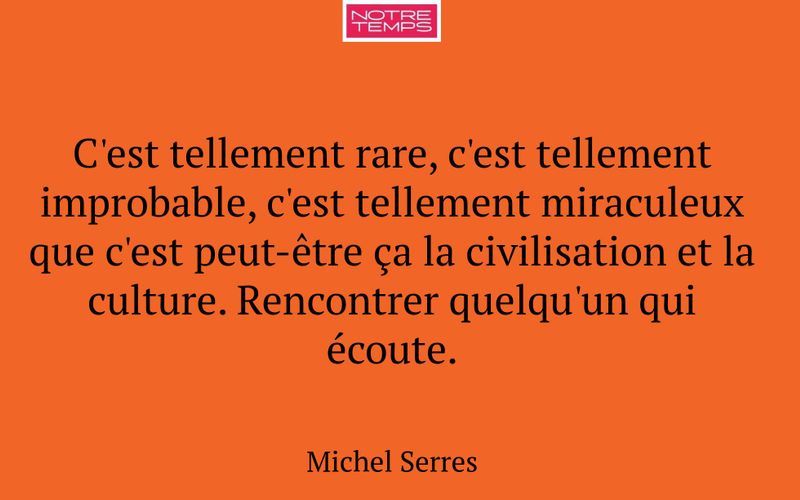 C'est tellement rare, c'est tellement improbable, c'est tellement miraculeux que c'est peut-être ça la civilisation et la culture. Rencontrer quelqu'un qui écoute.
