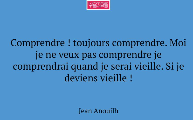 Comprendre ! toujours comprendre. Moi je ne veux pas comprendre je comprendrai quand je serai vieille. Si je deviens vieille !
