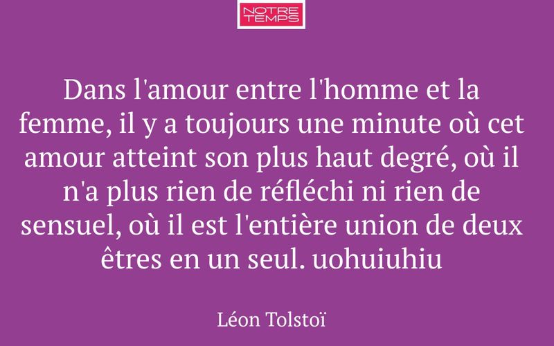Dans l'amour entre l'homme et la femme, il y a toujours une minute où cet amour atteint son plus haut degré, où il n'a plus rien de réfléchi ni rien de sensuel, où il est l'entière union de deux êtres en un seul. uohuiuhiu