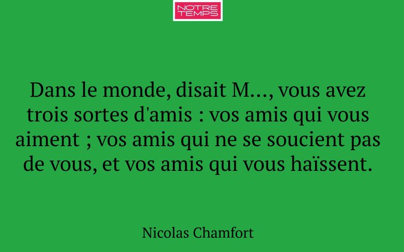 Dans le monde, disait M…, vous avez trois sortes d'amis : vos amis qui vous aiment ; vos amis qui ne se soucient pas de vous, et vos amis qui vous haïssent.