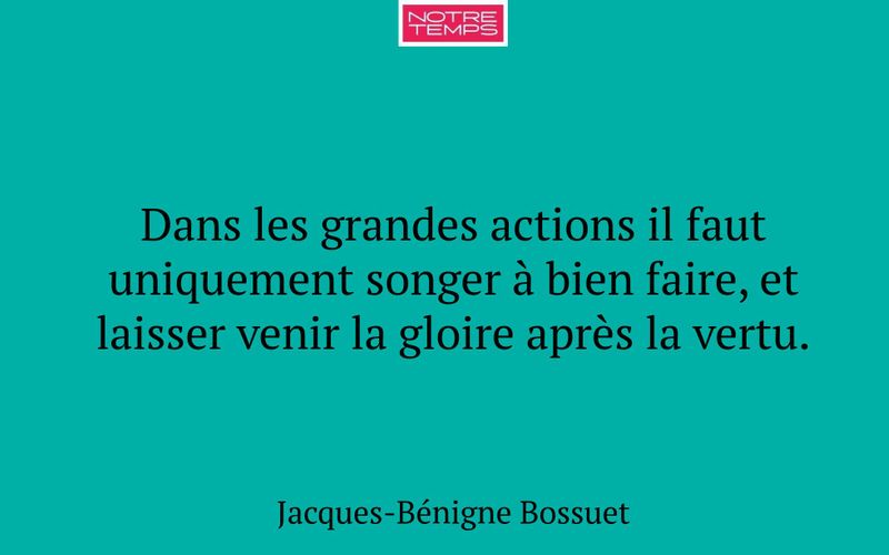 Dans les grandes actions il faut uniquement songer à bien faire, et laisser venir la gloire après la vertu.