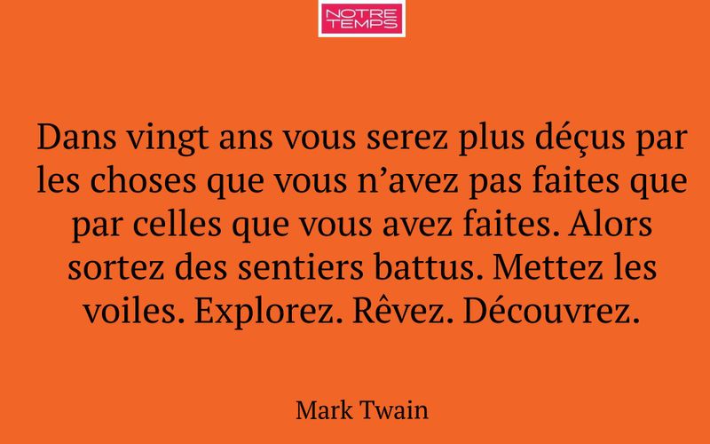 Dans vingt ans vous serez plus déçus par les choses que vous n’avez pas faites que par celles que vous avez faites. Alors sortez des sentiers battus. Mettez les voiles. Explorez. Rêvez. Découvrez.