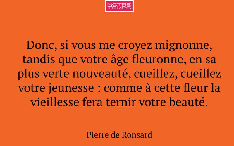 Donc, si vous me croyez mignonne, tandis que votre âge fleuronne, en sa plus verte nouveauté, cueillez, cueillez votre jeunesse : comme à cette fleur la vieillesse fera ternir votre beauté.