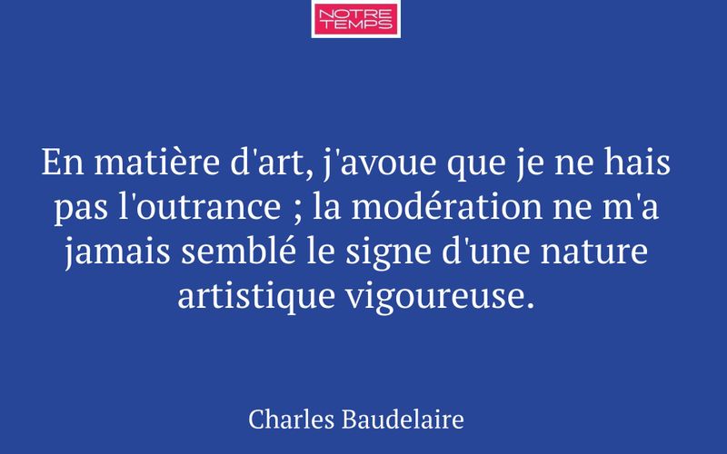 En matière d'art, j'avoue que je ne hais pas l'outrance ; la modération ne m'a jamais semblé le signe d'une nature artistique vigoureuse.