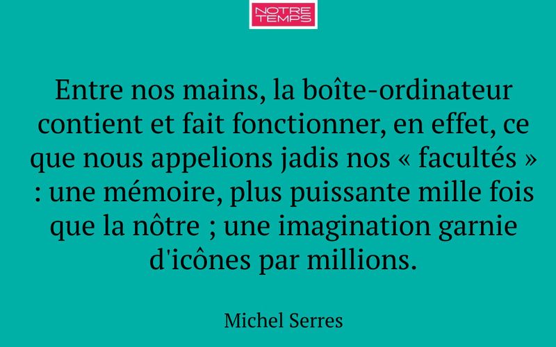 Entre nos mains, la boîte-ordinateur contient et fait fonctionner, en effet, ce que nous appelions jadis nos « facultés » : une mémoire, plus puissante mille fois que la nôtre ; une imagination garnie d'icônes par millions.