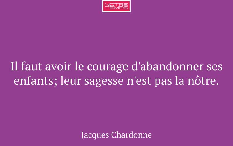 Il faut avoir le courage d'abandonner ses enfants; leur sagesse n'est pas la nôtre.