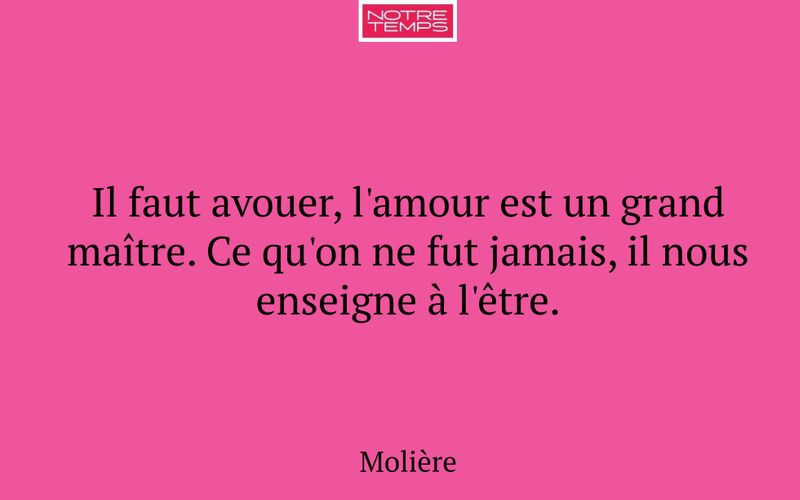 Il faut avouer, l'amour est un grand maître. Ce qu'on ne fut jamais, il nous enseigne à l'être.