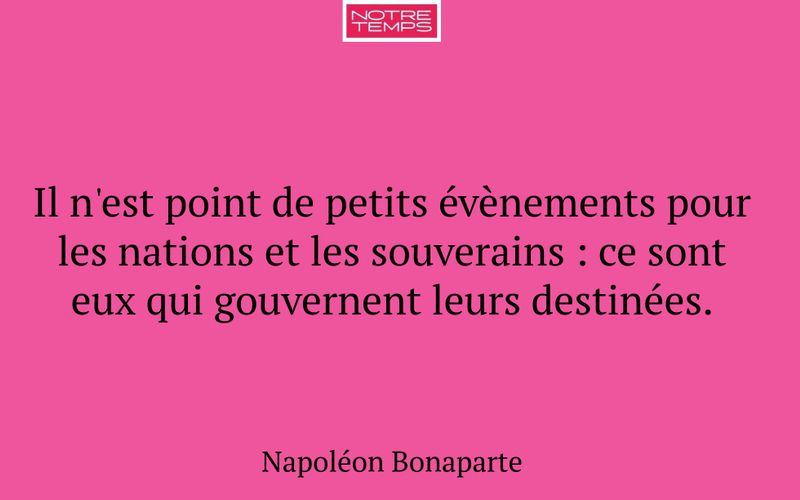 Il n'est point de petits évènements pour les nations et les souverains : ce sont eux qui gouvernent leurs destinées.
