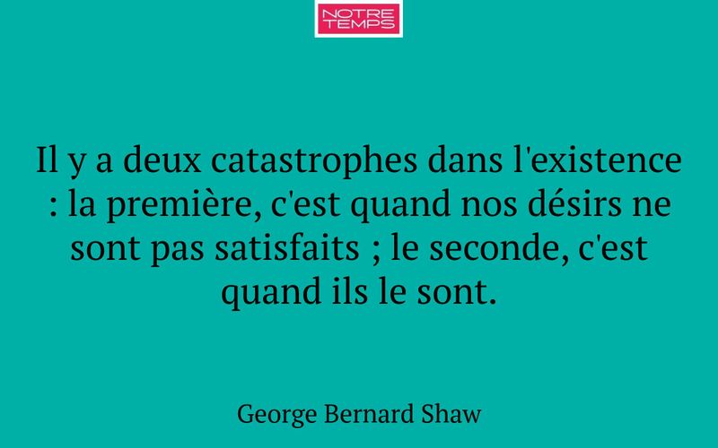 Il y a deux catastrophes dans l'existence : la première, c'est quand nos désirs ne sont pas satisfaits ; le seconde, c'est quand ils le sont.