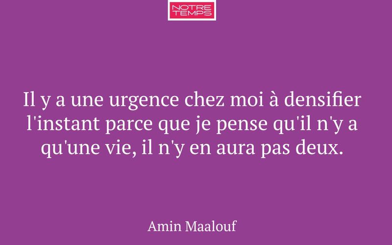 Il y a une urgence chez moi à densifier l'instant parce que je pense qu'il n'y a qu'une vie, il n'y en aura pas deux.