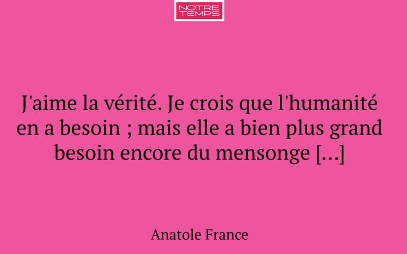 J'aime la vérité. Je crois que l'humanité en a besoin ; mais elle a bien plus grand besoin encore du mensonge […]