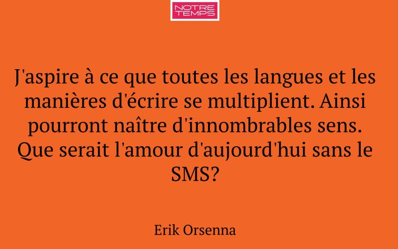 J'aspire à ce que toutes les langues et les manières d'écrire se multiplient. Ainsi pourront naître d'innombrables sens. Que serait l'amour d'aujourd'hui sans le SMS?