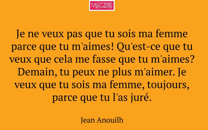 Je ne veux pas que tu sois ma femme parce que tu m'aimes! Qu'est-ce que tu veux que cela me fasse que tu m'aimes? Demain, tu peux ne plus m'aimer. Je veux que tu sois ma femme, toujours, parce que tu l'as juré.