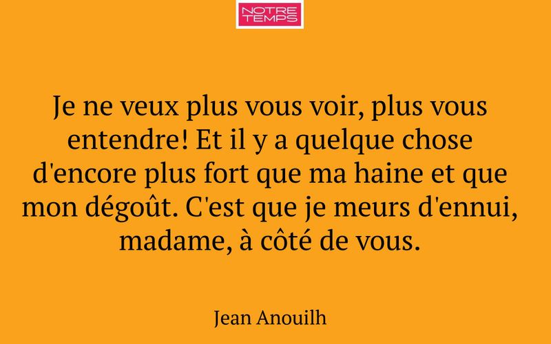 Je ne veux plus vous voir, plus vous entendre! Et il y a quelque chose d'encore plus fort que ma haine et que mon dégoût. C'est que je meurs d'ennui, madame, à côté de vous.