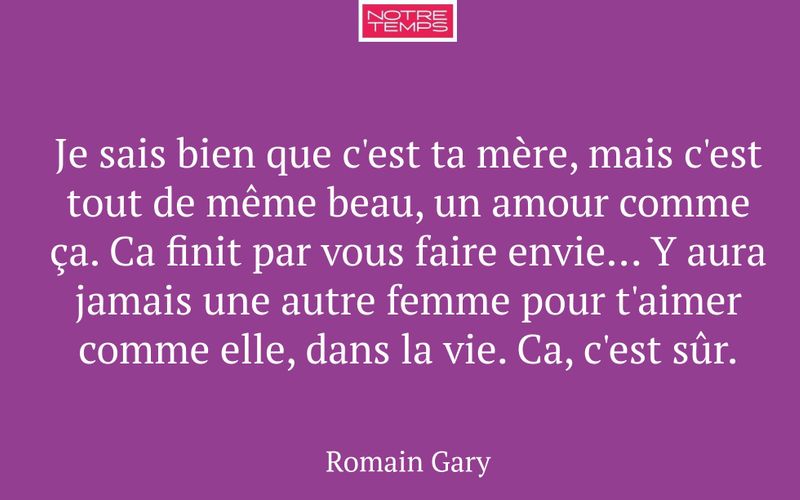 Je sais bien que c'est ta mère, mais c'est tout de même beau, un amour comme ça. Ca finit par vous faire envie... Y aura jamais une autre femme pour t'aimer comme elle, dans la vie. Ca, c'est sûr.