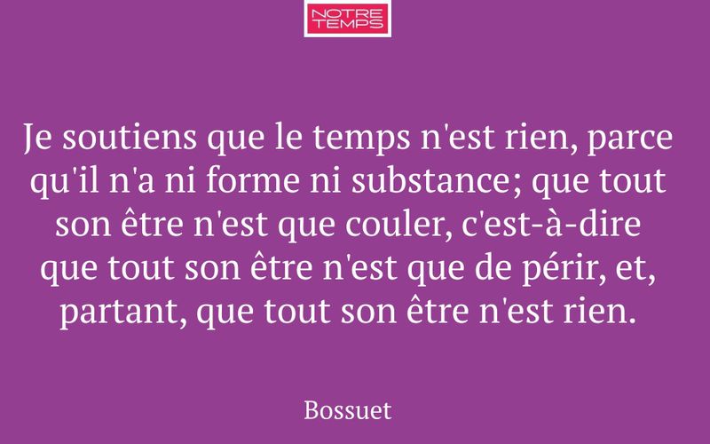 Je soutiens que le temps n'est rien, parce qu'il n'a ni forme ni substance; que tout son être n'est que couler, c'est-à-dire que tout son être n'est que de périr, et, partant, que tout son être n'est rien.