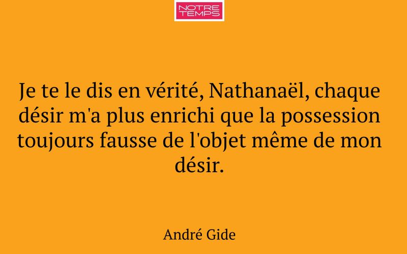 Je te le dis en vérité, Nathanaël, chaque désir m'a plus enrichi que la possession toujours fausse de l'objet même de mon désir.
