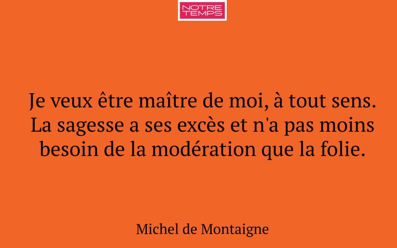 Je veux être maître de moi, à tout sens. La sagesse a ses excès et n'a pas moins besoin de la modération que la folie.