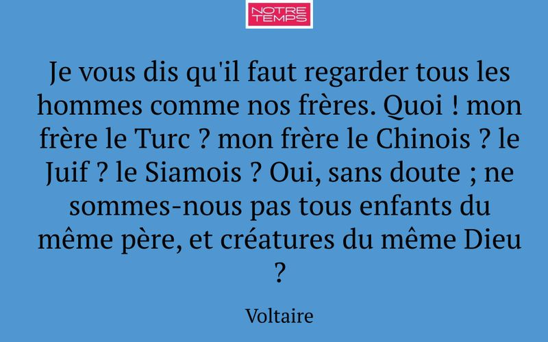 Je vous dis qu'il faut regarder tous les hommes comme nos frères. Quoi ! mon frère le Turc ? mon frère le Chinois ? le Juif ? le Siamois ? Oui, sans doute ; ne sommes-nous pas tous enfants du même père, et créatures du même Dieu ?