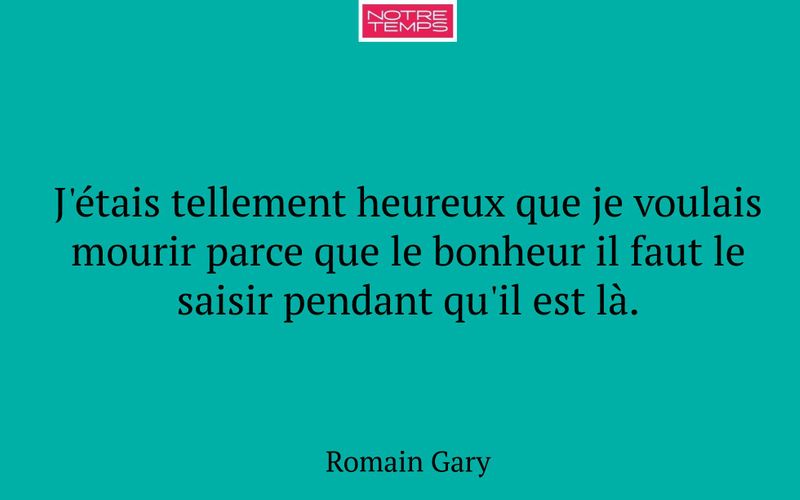 J'étais tellement heureux que je voulais mourir parce que le bonheur il faut le saisir pendant qu'il est là.