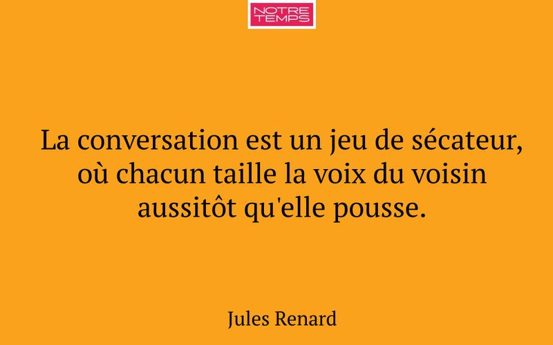 La conversation est un jeu de sécateur, où chacun taille la voix du voisin aussitôt qu'elle pousse.