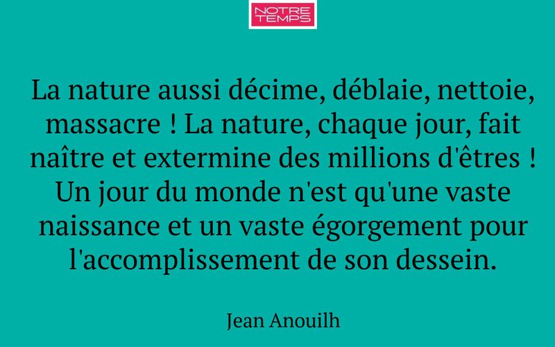 La nature aussi décime, déblaie, nettoie, massacre ! La nature, chaque jour, fait naître et extermine des millions d'êtres ! Un jour du monde n'est qu'une vaste naissance et un vaste égorgement pour l'accomplissement de son dessein.