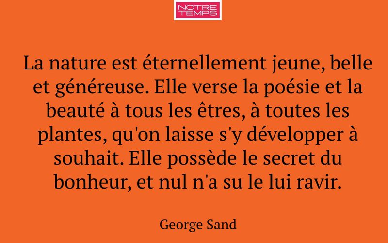 La nature est éternellement jeune, belle et généreuse. Elle verse la poésie et la beauté à tous les êtres, à toutes les plantes, qu'on laisse s'y développer à souhait. Elle possède le secret du bonheur, et nul n'a su le lui ravir.