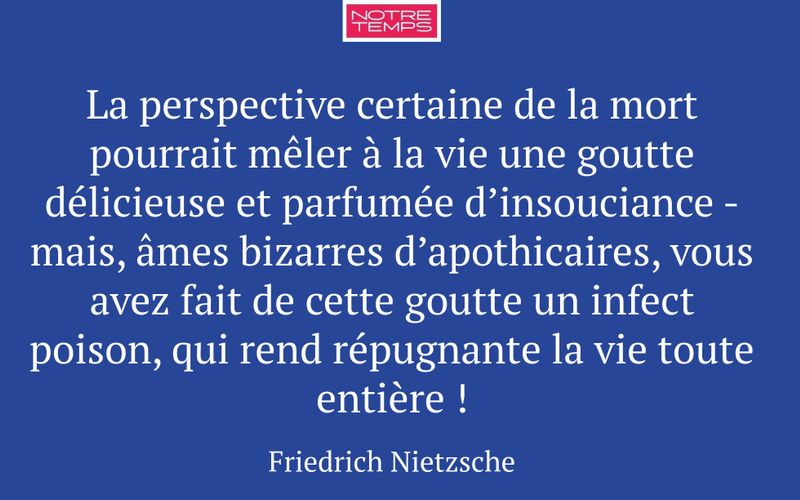 La perspective certaine de la mort pourrait mêler à la vie une goutte délicieuse et parfumée d’insouciance - mais, âmes bizarres d’apothicaires, vous avez fait de cette goutte un infect poison, qui rend répugnante la vie toute entière !