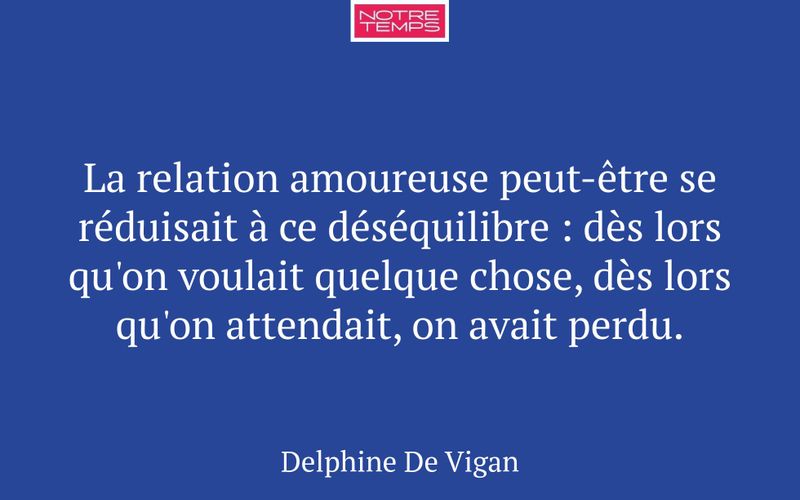 La relation amoureuse peut-être se réduisait à ce déséquilibre : dès lors qu'on voulait quelque chose, dès lors qu'on attendait, on avait perdu.