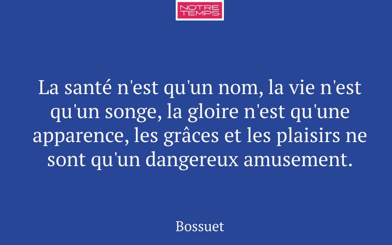 La santé n'est qu'un nom, la vie n'est qu'un songe, la gloire n'est qu'une apparence, les grâces et les plaisirs ne sont qu'un dangereux amusement.